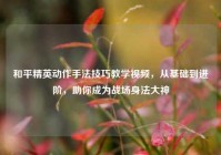 和平精英动作手法技巧教学视频，从基础到进阶，助你成为战场身法大神