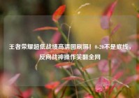 王者荣耀超低战绩高清图刷屏！0-20不是底线，反向战神操作笑翻全网