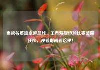当峡谷英雄拿起篮球，王者荣耀运球比赛破圈狂欢，观看指南看这里！