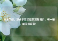 王者荣耀，那些非常吸睛的英雄图片，每一张都值得收藏！