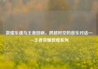 敦煌乐魂与王者回响，跨越时空的音乐对话——王者荣耀敦煌系列