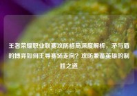 王者荣耀职业联赛攻防格局深度解析，矛与盾的博弈如何主导赛场走向？攻防兼备英雄的制胜之道