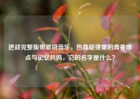 逆战完整版带歌词音乐，热血旋律里的青春燃点与记忆共鸣，它的名字是什么？