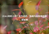 PUBG2何时上线？官方动态、传闻与玩家期待深度梳理