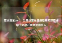 亚洲赌王CSGO，当竞技荣光遭遇赌局阴影亚洲赌王尧建云师傅是哪里人