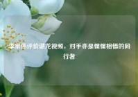 李宗伟评价谌龙视频，对手亦是惺惺相惜的同行者