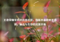王者荣耀半肉孙尚香出装，现版本最稳射手选择，输出与生存的完美平衡