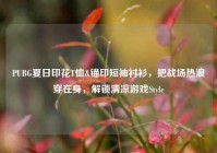 PUBG夏日印花T恤&锚印短袖衬衫，把战场热浪穿在身，解锁清凉游戏Style