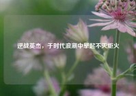 逆战英杰，于时代浪潮中擎起不灭炬火