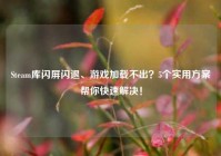 Steam库闪屏闪退、游戏加载不出？5个实用方案帮你快速解决！
