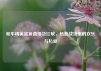 和平精英鲨鱼直播及回放，热血战场里的欢乐与热爱