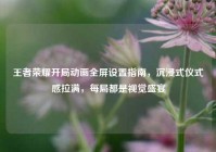 王者荣耀开局动画全屏设置指南，沉浸式仪式感拉满，每局都是视觉盛宴