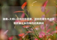 雄鹿vs太阳G3全场回放直播，逆转乾坤生死战中那些被反复回味的经典瞬间