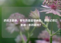 逆战主题曲，那年热血旋律响起，你还记得它是哪一年的歌吗？
