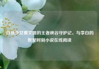 白丝少女蔡文姬的王者峡谷守护记，与李白的默契时刻小说在线阅读
