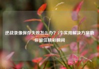 逆战录像保存失败怎么办？5个实用解决方案助你留住精彩瞬间