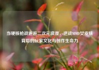 当硬核枪战邂逅二次元浪漫，逆战MMD女皮肤背后的玩家文化与创作生命力