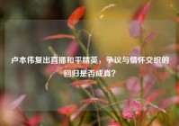 卢本伟复出直播和平精英，争议与情怀交织的回归是否成真？