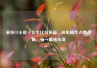 爱拍CF王冕十佳生化名场面，神级操作点燃战场，每一幕皆传奇