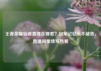 王者荣耀仙阁直播在哪看？冠军记忆永不褪色，直播间里续写热爱