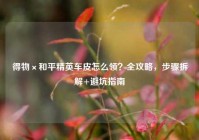 得物×和平精英车皮怎么领？全攻略，步骤拆解+避坑指南