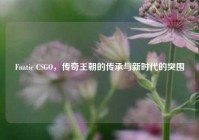 Fnatic CSGO，传奇王朝的传承与新时代的突围