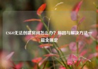 CSGO无法创建房间怎么办？原因与解决方法一篇全搞定