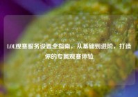 LOL观赛服务设置全指南，从基础到进阶，打造你的专属观赛体验