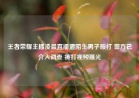 王者荣耀主播凌晨直播遭陌生男子殴打 警方已介入调查 被打视频曝光