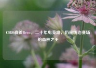 CSGO森爹f0rest，二十年电竞路，仍是统治赛场的森林之王