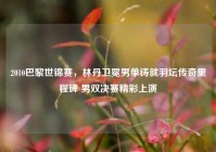 2010巴黎世锦赛，林丹卫冕男单铸就羽坛传奇里程碑 男双决赛精彩上演