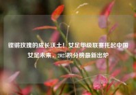 铿锵玫瑰的成长沃土！女足甲级联赛托起中国女足未来，2025积分榜最新出炉