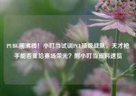 PUBG圈沸腾！小叮当试训PCL顶级战队，天才枪手能否重拾赛场荣光？附小叮当资料速览