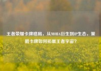 王者荣耀卡牌格局，从MOBA衍生到IP生态，策略卡牌如何拓展王者宇宙？