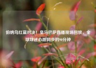 伯纳乌红蓝对决！皇马巴萨直播现场回放，全球球迷心跳同步的90分钟