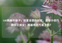LOL韩服开箱子，欧皇非酋的狂欢，这些小技巧助你近限定！韩服有官方盒子吗？