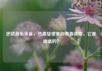 逆战音乐朱雀，热血旋律里的青春战歌，它是谁唱的？