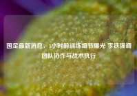 国足最新消息，3小时前训练细节曝光 李铁强调团队协作与战术执行