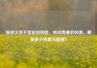 穿越火线千变轮回钥匙，转动青春的转盘，藏着多少热血与遗憾？