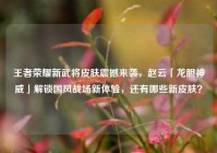 王者荣耀新武将皮肤震撼来袭，赵云「龙胆神威」解锁国风战场新体验，还有哪些新皮肤？