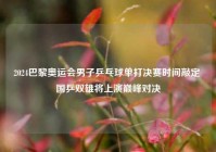 2024巴黎奥运会男子乒乓球单打决赛时间敲定 国乒双雄将上演巅峰对决