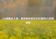 LOL国服名人录，那些刻在峡谷记忆里的LPL传奇身影