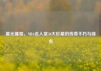 星光璀璨，NBA名人堂50大巨星的传奇不朽与排名