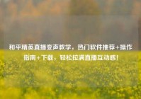 和平精英直播变声教学，热门软件推荐+操作指南+下载，轻松拉满直播互动感！