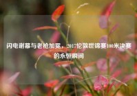 闪电谢幕与老枪加冕，2017伦敦世锦赛100米决赛的永恒瞬间