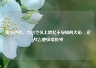 指尖逆战，当吉他弦上燃起不服输的火焰 | 逆战吉他弹唱视频