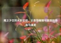 鹰之少女的光影定格，王者荣耀娜可露露的热血与温柔