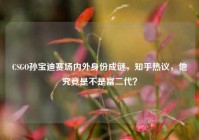 CSGO孙宝迪赛场内外身份成谜，知乎热议，他究竟是不是富二代？