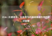 PUBG 2主题音乐，在枪声与心跳间奏响生存的史诗旋律
