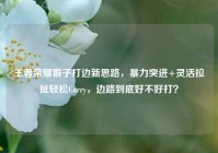 王者荣耀猴子打边新思路，暴力突进+灵活拉扯轻松Carry，边路到底好不好打？